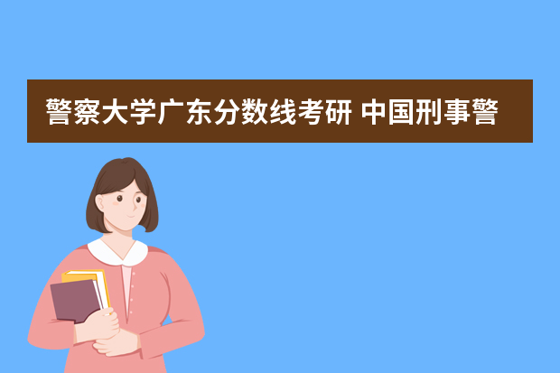 警察大学广东分数线考研 中国刑事警察学院考研分数线